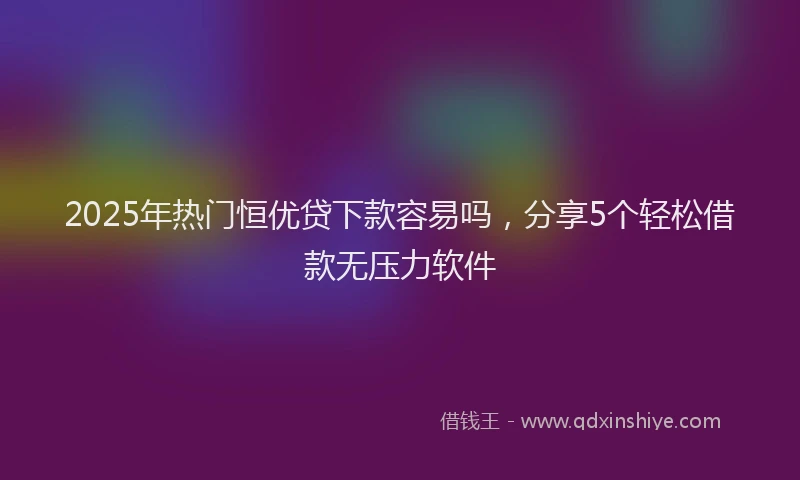2025年热门恒优贷下款容易吗，分享5个轻松借款无压力软件