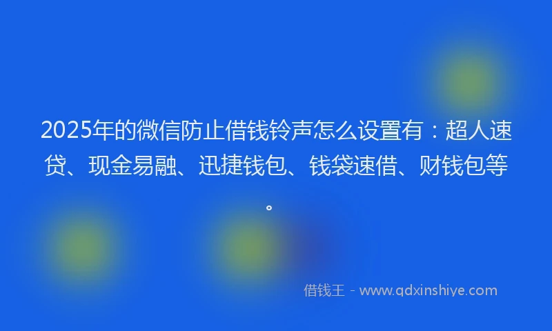 2025年的微信防止借钱铃声怎么设置有：超人速贷、现金易融、迅捷钱包、钱袋速借、财钱包等。