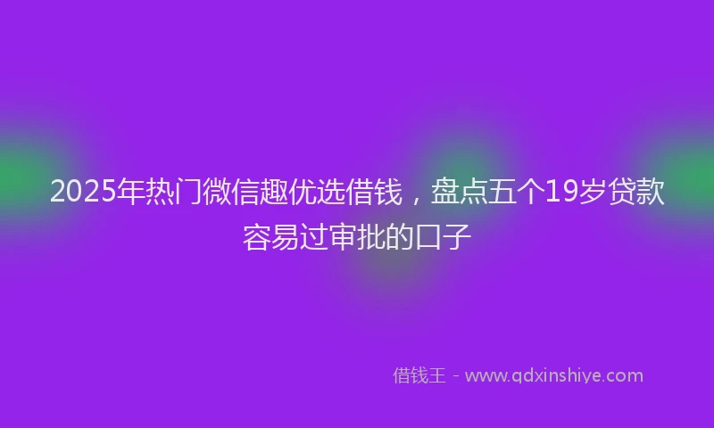 2025年热门微信趣优选借钱，盘点五个19岁贷款容易过审批的口子