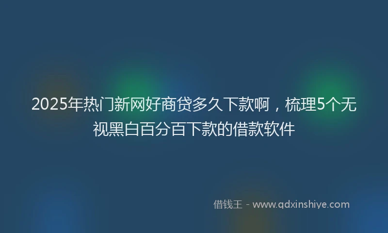2025年热门新网好商贷多久下款啊，梳理5个无视黑白百分百下款的借款软件