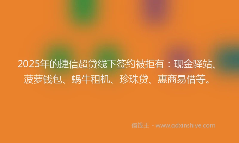 2025年的捷信超贷线下签约被拒有：现金驿站、菠萝钱包、蜗牛租机、珍珠贷、惠商易借等。