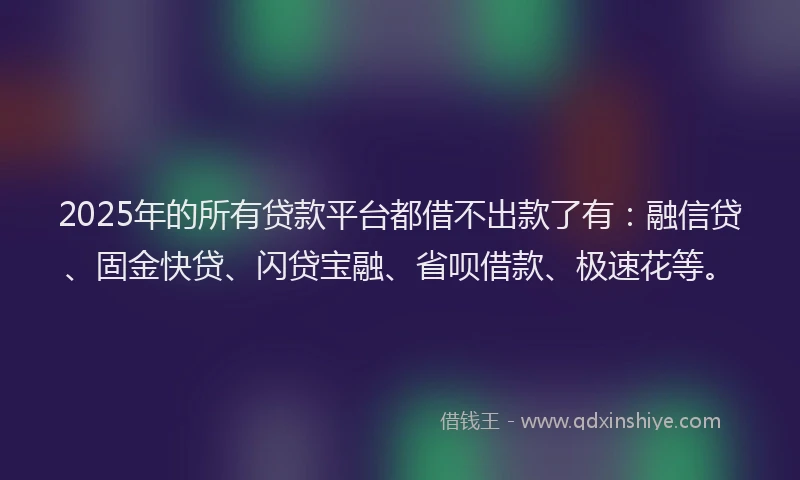 2025年的所有贷款平台都借不出款了有：融信贷、固金快贷、闪贷宝融、省呗借款、极速花等。
