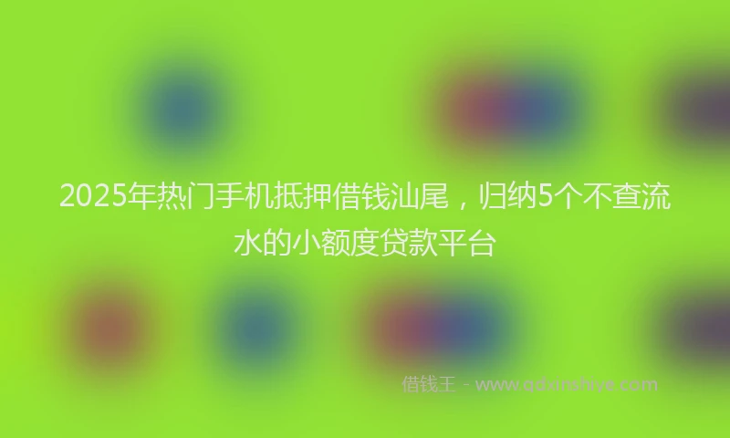 2025年热门手机抵押借钱汕尾，归纳5个不查流水的小额度贷款平台