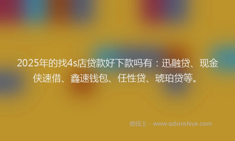 2025年的找4s店贷款好下款吗有：迅融贷、现金侠速借、鑫速钱包、任性贷、琥珀贷等。