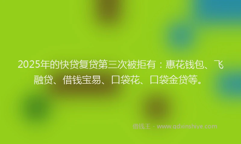 2025年的快贷复贷第三次被拒有：惠花钱包、飞融贷、借钱宝易、口袋花、口袋金贷等。