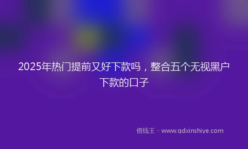2025年热门提前又好下款吗，整合五个无视黑户下款的口子