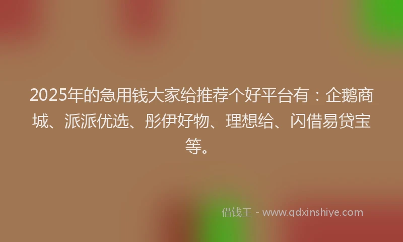 2025年的急用钱大家给推荐个好平台有：企鹅商城、派派优选、彤伊好物、理想给、闪借易贷宝等。