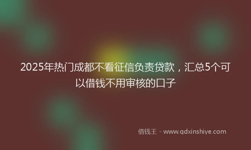 2025年热门成都不看征信负责贷款，汇总5个可以借钱不用审核的口子