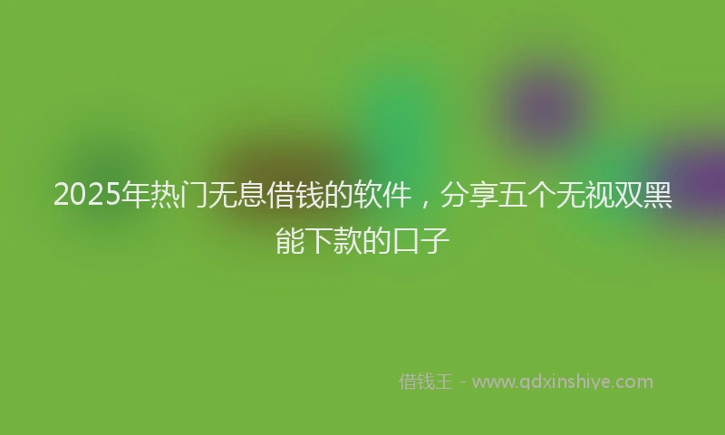 2025年热门无息借钱的软件，分享五个无视双黑能下款的口子