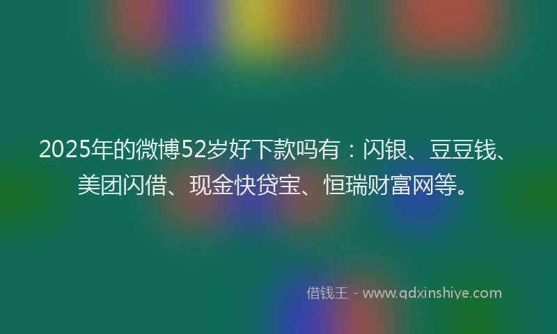 2025年的微博52岁好下款吗有：闪银、豆豆钱、美团闪借、现金快贷宝、恒瑞财富网等。