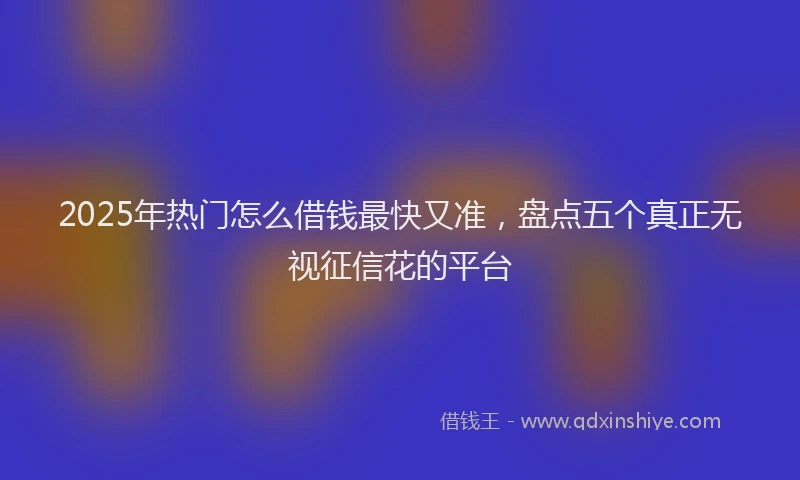 2025年热门怎么借钱最快又准，盘点五个真正无视征信花的平台