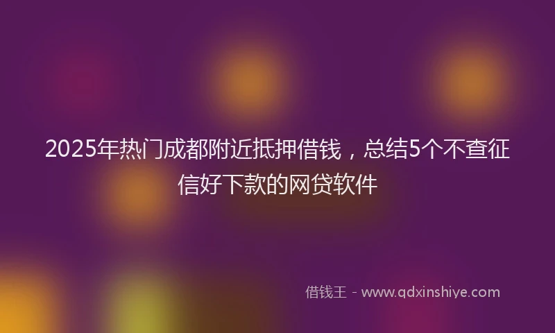 2025年热门成都附近抵押借钱，总结5个不查征信好下款的网贷软件
