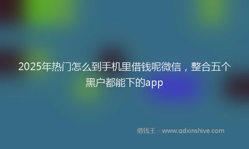2025年热门怎么到手机里借钱呢微信，整合五个黑户都能下的app