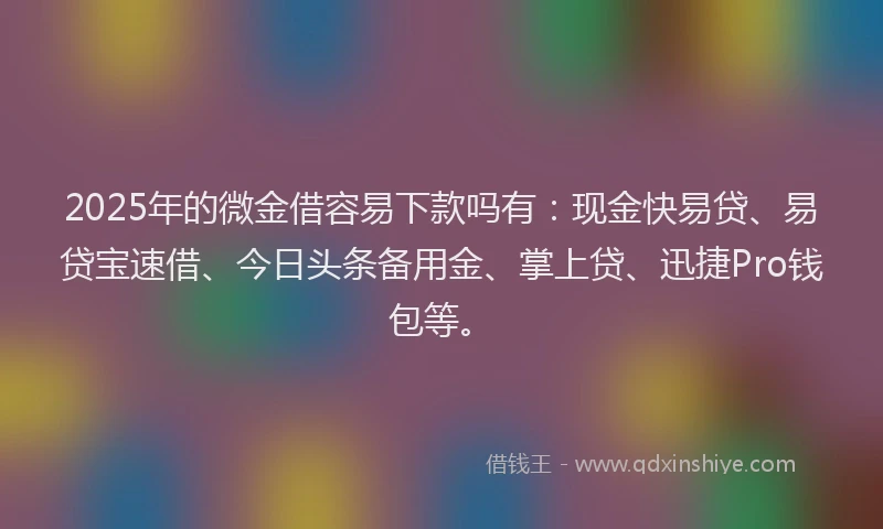 2025年的微金借容易下款吗有：现金快易贷、易贷宝速借、今日头条备用金、掌上贷、迅捷Pro钱包等。