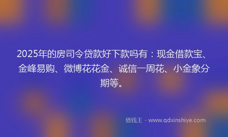 2025年的房司令贷款好下款吗有：现金借款宝、金峰易购、微博花花金、诚信一周花、小金象分期等。