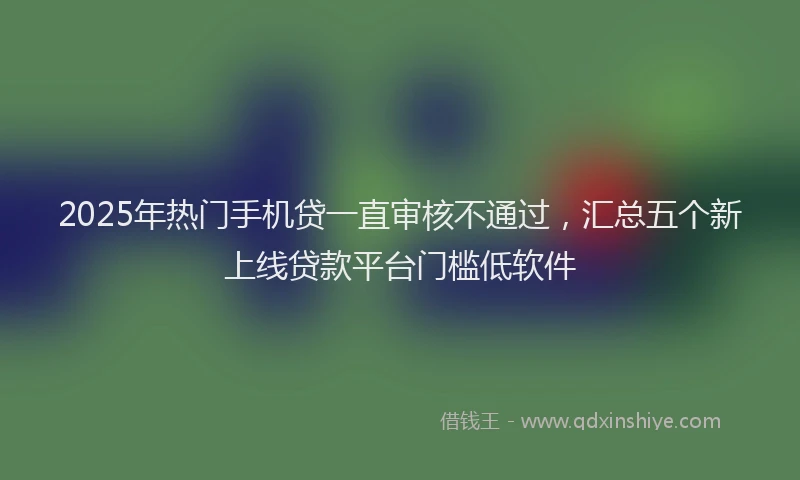 2025年热门手机贷一直审核不通过，汇总五个新上线贷款平台门槛低软件