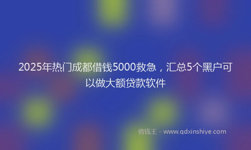 2025年热门成都借钱5000救急，汇总5个黑户可以做大额贷款软件