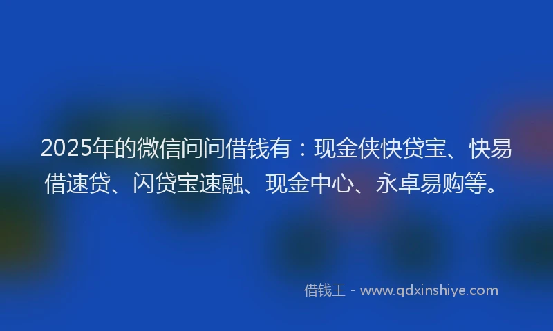 2025年的微信问问借钱有：现金侠快贷宝、快易借速贷、闪贷宝速融、现金中心、永卓易购等。
