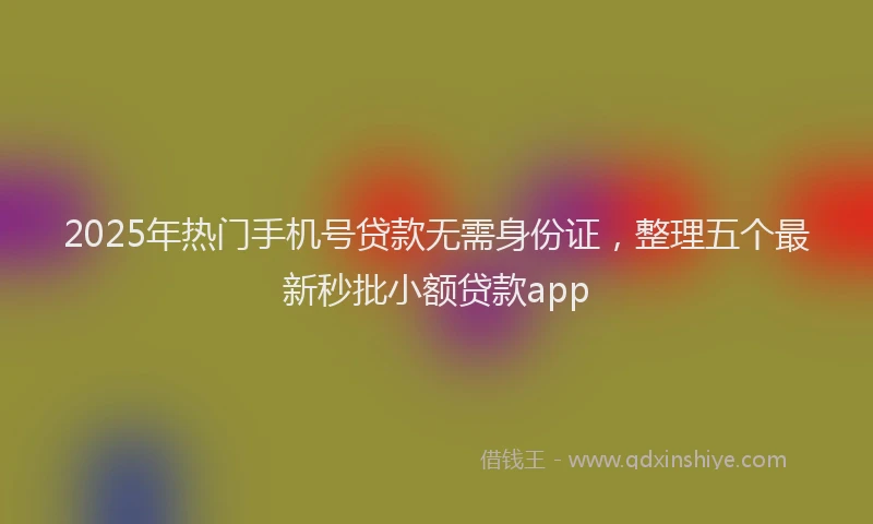 2025年热门手机号贷款无需身份证，整理五个最新秒批小额贷款app