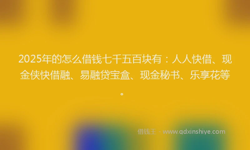 2025年的怎么借钱七千五百块有：人人快借、现金侠快借融、易融贷宝盒、现金秘书、乐享花等。