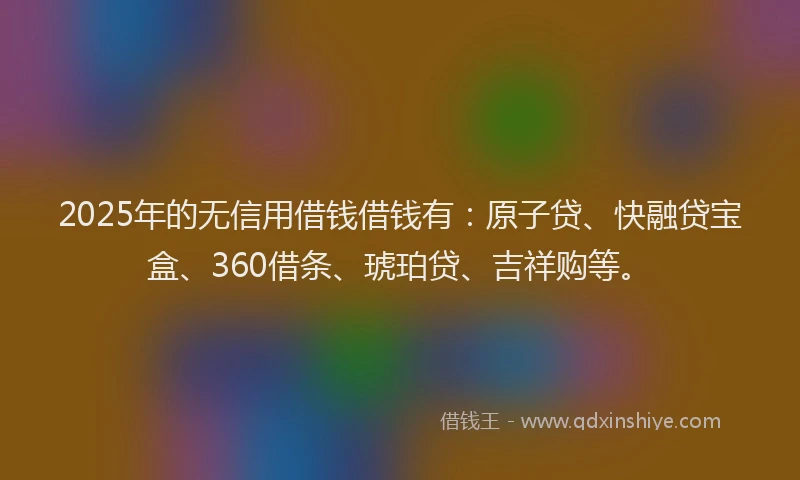 2025年的无信用借钱借钱有：原子贷、快融贷宝盒、360借条、琥珀贷、吉祥购等。