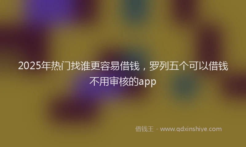 2025年热门找谁更容易借钱，罗列五个可以借钱不用审核的app