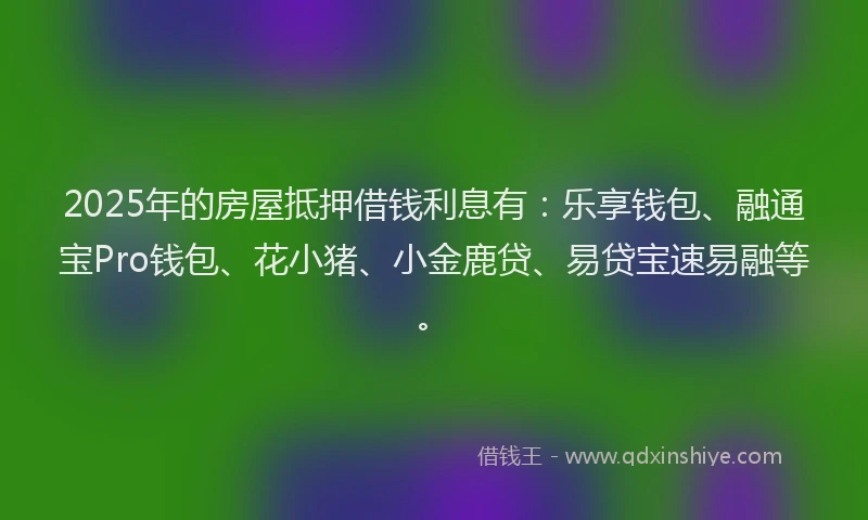 2025年的房屋抵押借钱利息有：乐享钱包、融通宝Pro钱包、花小猪、小金鹿贷、易贷宝速易融等。