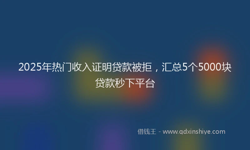 2025年热门收入证明贷款被拒，汇总5个5000块贷款秒下平台