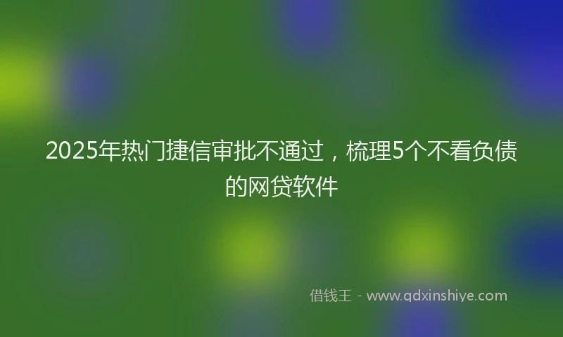 2025年热门捷信审批不通过，梳理5个不看负债的网贷软件