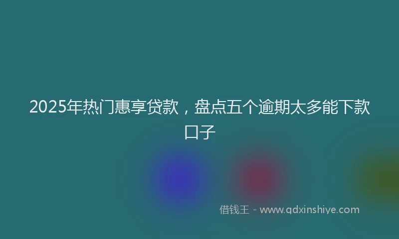 2025年热门惠享贷款，盘点五个逾期太多能下款口子
