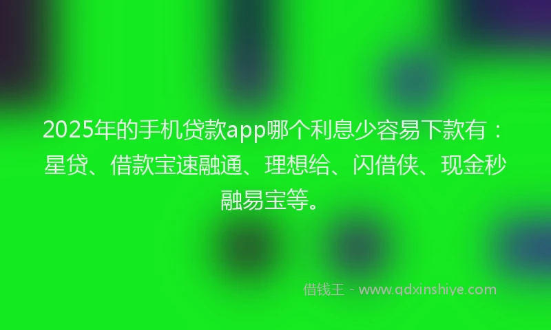 2025年的手机贷款app哪个利息少容易下款有：星贷、借款宝速融通、理想给、闪借侠、现金秒融易宝等。