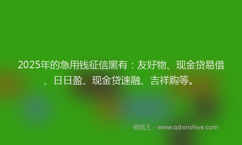 2025年的急用钱征信黑有：友好物、现金贷易借、日日盈、现金贷速融、吉祥购等。
