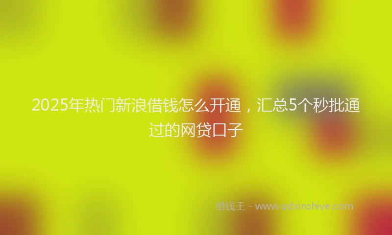 2025年热门新浪借钱怎么开通，汇总5个秒批通过的网贷口子