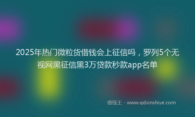 2025年热门微粒货借钱会上征信吗，罗列5个无视网黑征信黑3万贷款秒款app名单