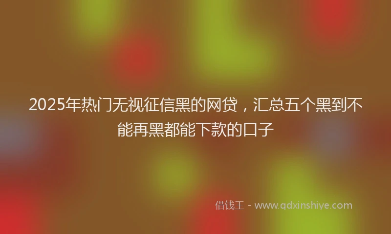 2025年热门无视征信黑的网贷，汇总五个黑到不能再黑都能下款的口子