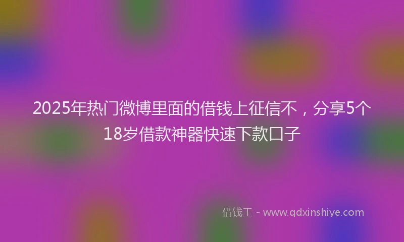 2025年热门微博里面的借钱上征信不，分享5个18岁借款神器快速下款口子