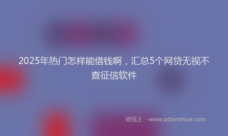 2025年热门怎样能借钱啊，汇总5个网贷无视不查征信软件