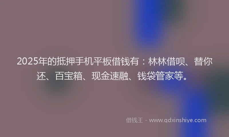 2025年的抵押手机平板借钱有：林林借呗、替你还、百宝箱、现金速融、钱袋管家等。