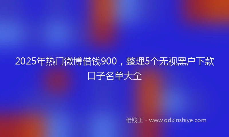 2025年热门微博借钱900，整理5个无视黑户下款口子名单大全