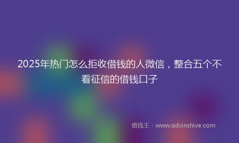 2025年热门怎么拒收借钱的人微信，整合五个不看征信的借钱口子