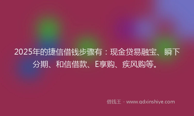 2025年的捷信借钱步骤有：现金贷易融宝、瞬下分期、和信借款、E享购、疾风购等。