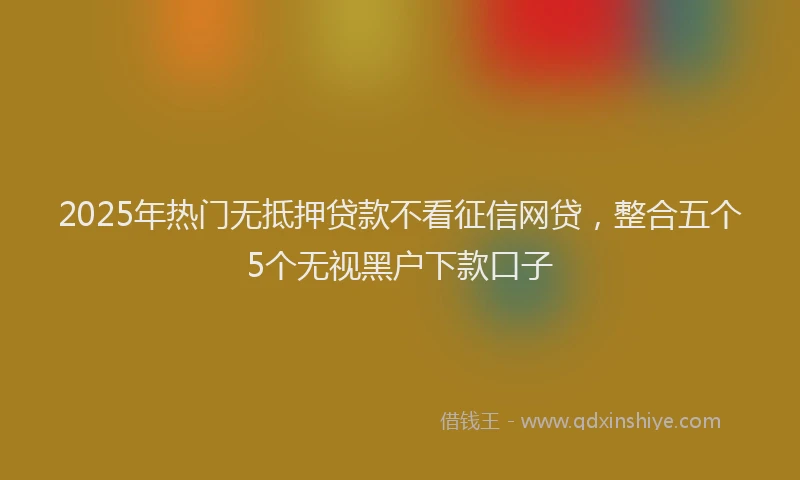 2025年热门无抵押贷款不看征信网贷，整合五个5个无视黑户下款口子