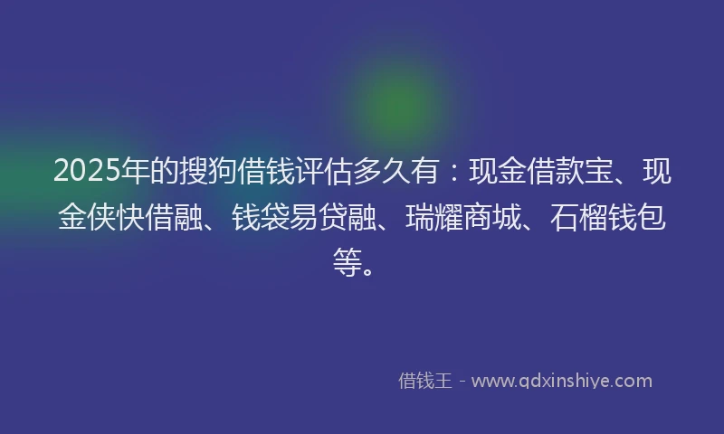 2025年的搜狗借钱评估多久有：现金借款宝、现金侠快借融、钱袋易贷融、瑞耀商城、石榴钱包等。