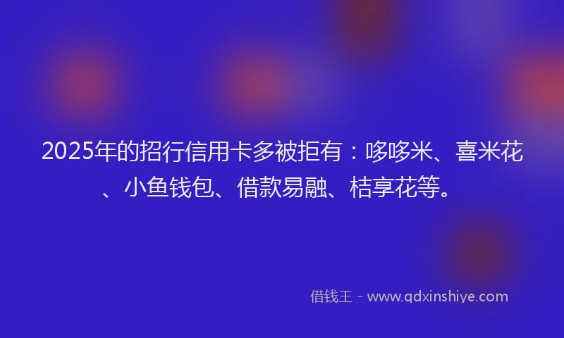2025年的招行信用卡多被拒有：哆哆米、喜米花、小鱼钱包、借款易融、桔享花等。