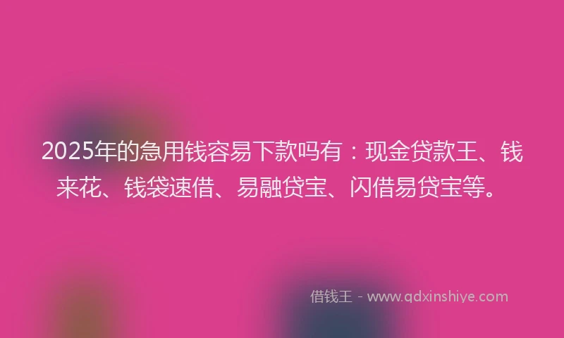 2025年的急用钱容易下款吗有：现金贷款王、钱来花、钱袋速借、易融贷宝、闪借易贷宝等。