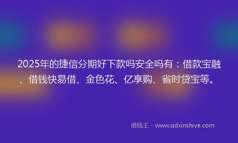 2025年的捷信分期好下款吗安全吗有：借款宝融、借钱快易借、金色花、亿享购、省时贷宝等。