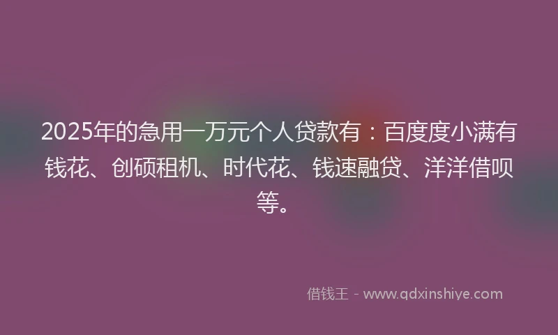 2025年的急用一万元个人贷款有：百度度小满有钱花、创硕租机、时代花、钱速融贷、洋洋借呗等。