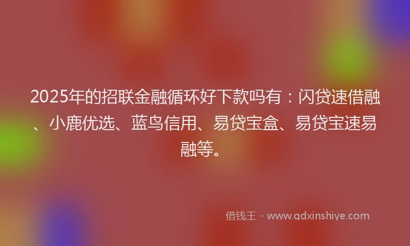 2025年的招联金融循环好下款吗有：闪贷速借融、小鹿优选、蓝鸟信用、易贷宝盒、易贷宝速易融等。
