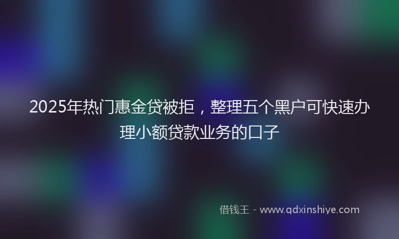 2025年热门惠金贷被拒，整理五个黑户可快速办理小额贷款业务的口子