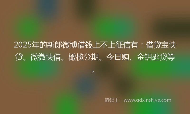 2025年的新郎微博借钱上不上征信有：借贷宝快贷、微微快借、橄榄分期、今日购、金钥匙贷等。